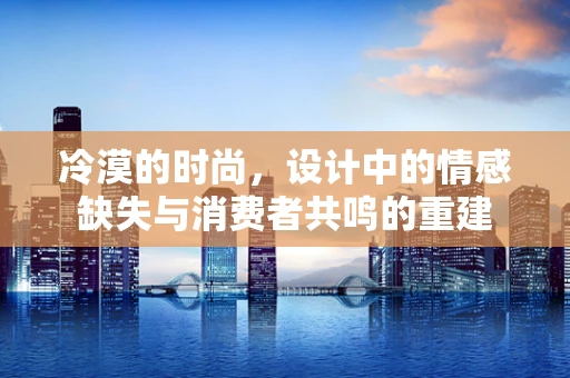 冷漠的时尚，设计中的情感缺失与消费者共鸣的重建