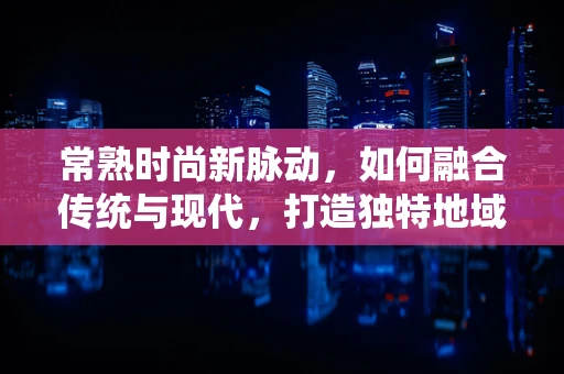 常熟时尚新脉动，如何融合传统与现代，打造独特地域风格？