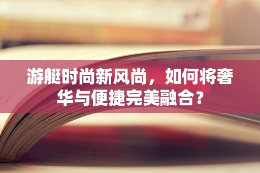 游艇时尚新风尚，如何将奢华与便捷完美融合？