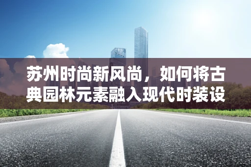 苏州时尚新风尚，如何将古典园林元素融入现代时装设计？