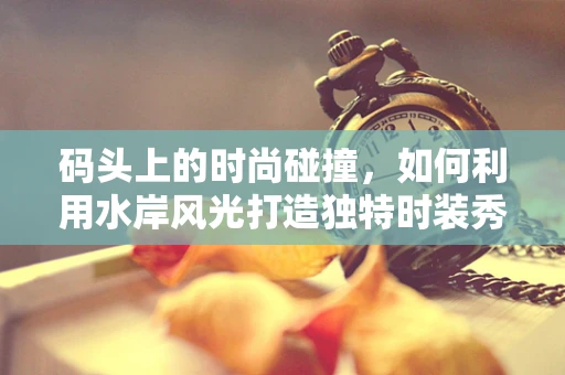 码头上的时尚碰撞，如何利用水岸风光打造独特时装秀？