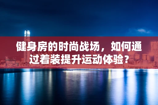健身房的时尚战场，如何通过着装提升运动体验？