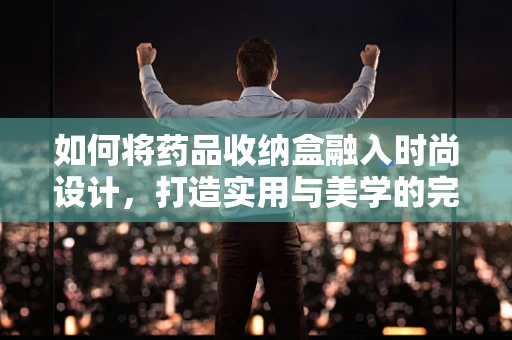 如何将药品收纳盒融入时尚设计，打造实用与美学的完美结合？