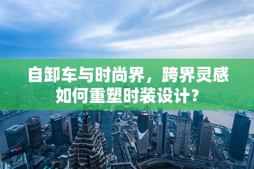 自卸车与时尚界，跨界灵感如何重塑时装设计？