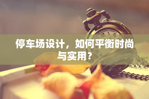 停车场设计，如何平衡时尚与实用？