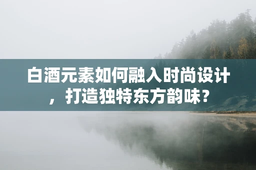 白酒元素如何融入时尚设计，打造独特东方韵味？