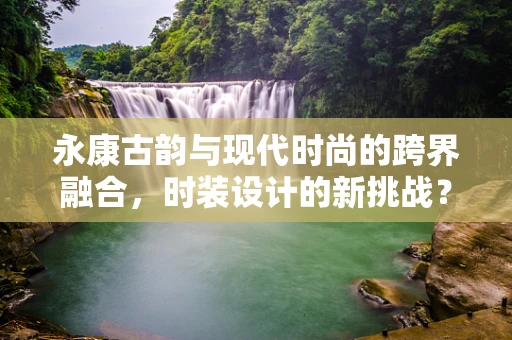 永康古韵与现代时尚的跨界融合，时装设计的新挑战？