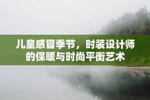儿童感冒季节，时装设计师的保暖与时尚平衡艺术