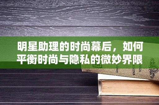 明星助理的时尚幕后，如何平衡时尚与隐私的微妙界限？