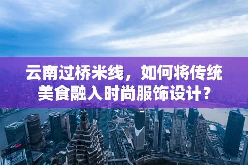 云南过桥米线，如何将传统美食融入时尚服饰设计？