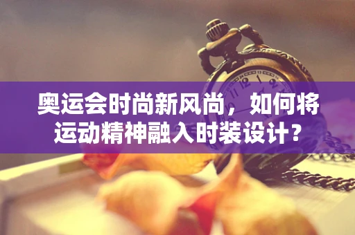 奥运会时尚新风尚，如何将运动精神融入时装设计？
