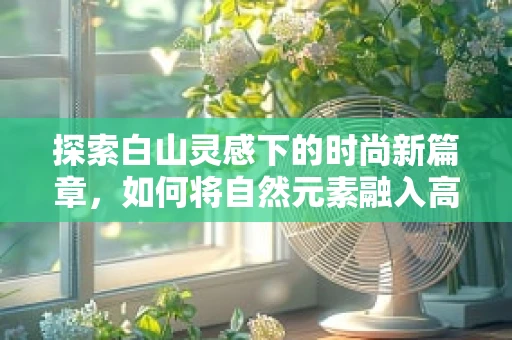 探索白山灵感下的时尚新篇章，如何将自然元素融入高级时装设计？