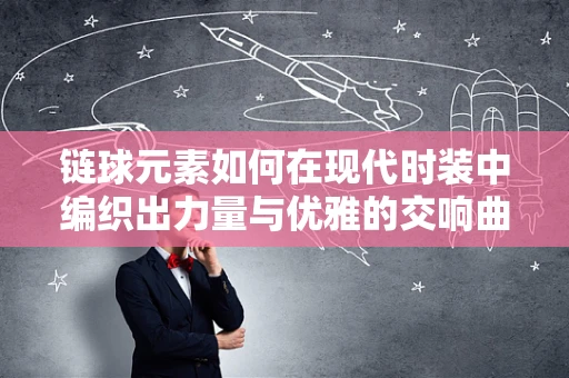 链球元素如何在现代时装中编织出力量与优雅的交响曲？