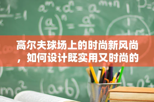 高尔夫球场上的时尚新风尚，如何设计既实用又时尚的高尔夫服装？
