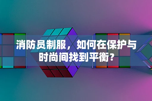 消防员制服，如何在保护与时尚间找到平衡？