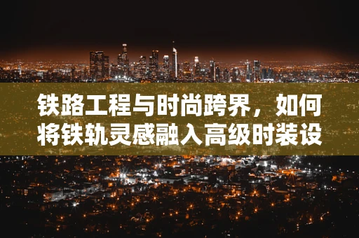 铁路工程与时尚跨界，如何将铁轨灵感融入高级时装设计？