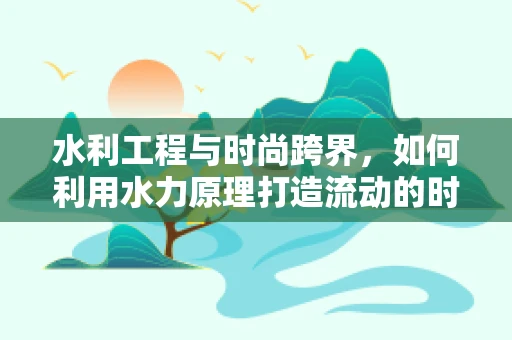 水利工程与时尚跨界，如何利用水力原理打造流动的时装秀？