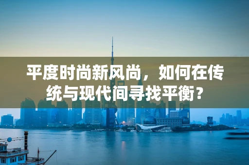 平度时尚新风尚，如何在传统与现代间寻找平衡？