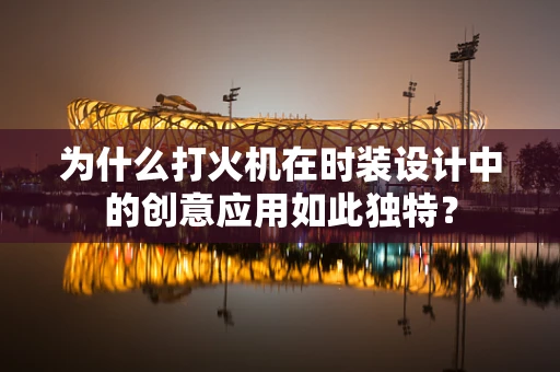 为什么打火机在时装设计中的创意应用如此独特？