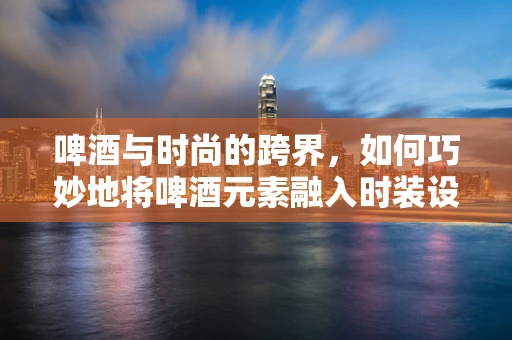 啤酒与时尚的跨界，如何巧妙地将啤酒元素融入时装设计？