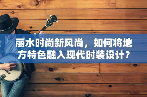丽水时尚新风尚，如何将地方特色融入现代时装设计？