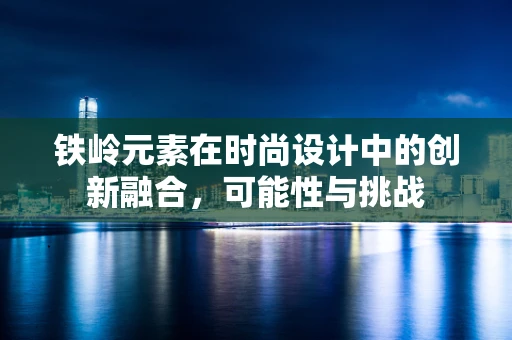 铁岭元素在时尚设计中的创新融合，可能性与挑战