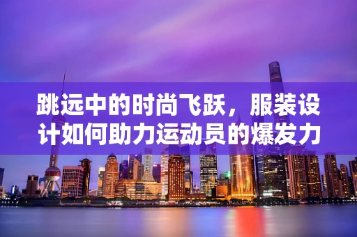 跳远中的时尚飞跃，服装设计如何助力运动员的爆发力？