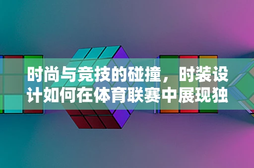 时尚与竞技的碰撞，时装设计如何在体育联赛中展现独特魅力？