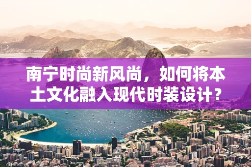 南宁时尚新风尚，如何将本土文化融入现代时装设计？