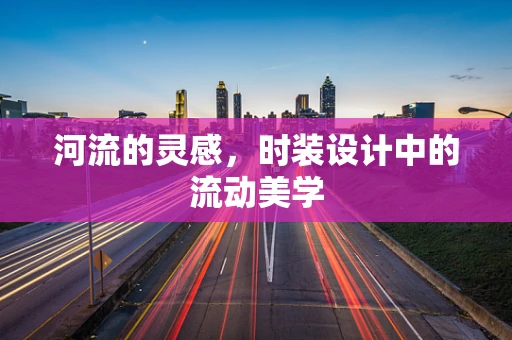 河流的灵感，时装设计中的流动美学