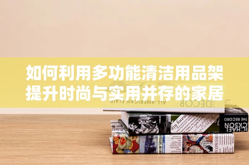 如何利用多功能清洁用品架提升时尚与实用并存的家居环境？