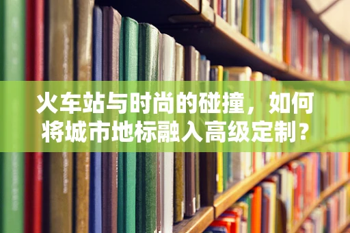 火车站与时尚的碰撞，如何将城市地标融入高级定制？