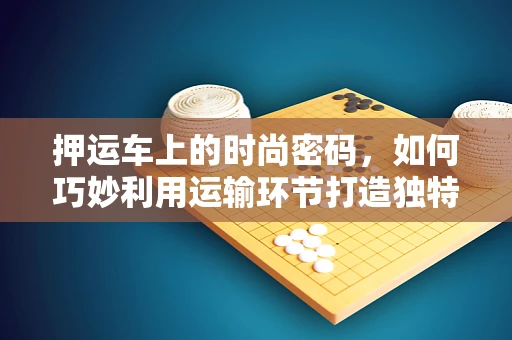 押运车上的时尚密码，如何巧妙利用运输环节打造独特设计灵感？