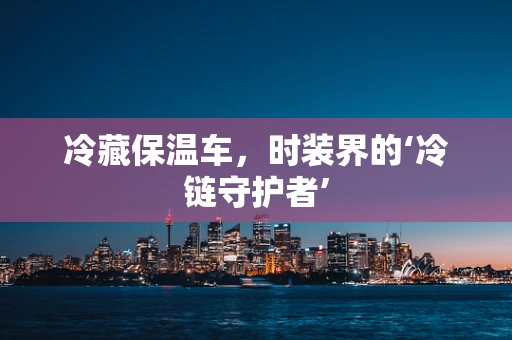 冷藏保温车，时装界的‘冷链守护者’