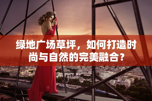 绿地广场草坪，如何打造时尚与自然的完美融合？