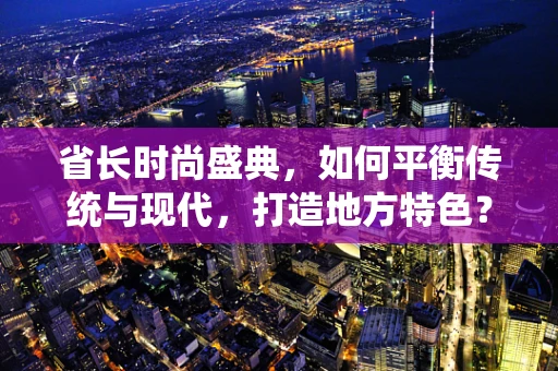 省长时尚盛典，如何平衡传统与现代，打造地方特色？