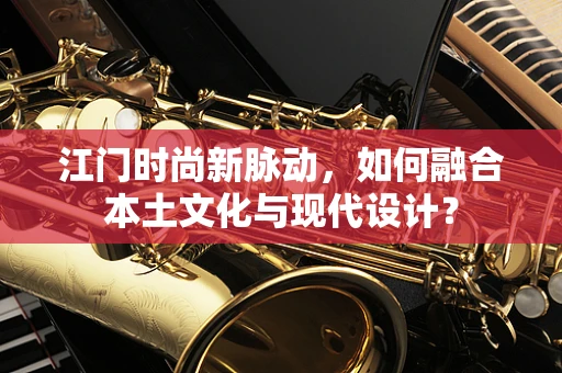 江门时尚新脉动，如何融合本土文化与现代设计？