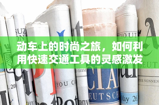 动车上的时尚之旅，如何利用快速交通工具的灵感激发设计创意？