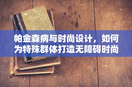 帕金森病与时尚设计，如何为特殊群体打造无障碍时尚？