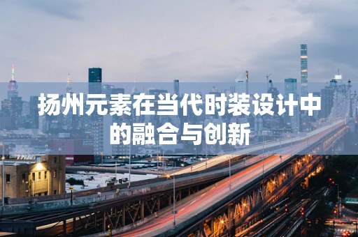 扬州元素在当代时装设计中的融合与创新