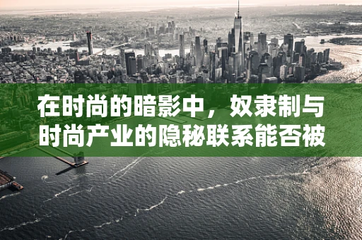 在时尚的暗影中，奴隶制与时尚产业的隐秘联系能否被揭露？
