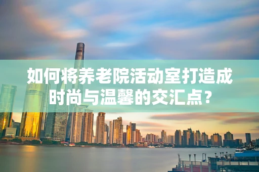 如何将养老院活动室打造成时尚与温馨的交汇点？