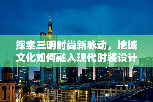 探索三明时尚新脉动，地域文化如何融入现代时装设计？