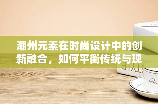 潮州元素在时尚设计中的创新融合，如何平衡传统与现代？
