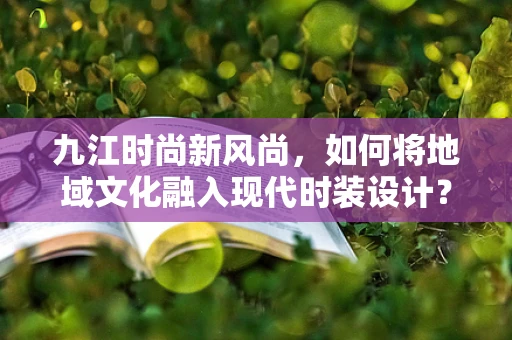 九江时尚新风尚，如何将地域文化融入现代时装设计？