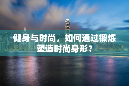 健身与时尚，如何通过锻炼塑造时尚身形？