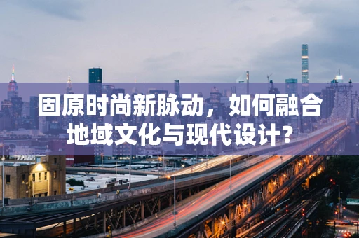 固原时尚新脉动，如何融合地域文化与现代设计？