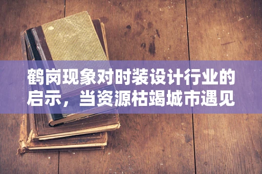 鹤岗现象对时装设计行业的启示，当资源枯竭城市遇见时尚复兴