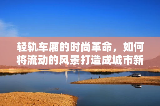 轻轨车厢的时尚革命，如何将流动的风景打造成城市新名片？