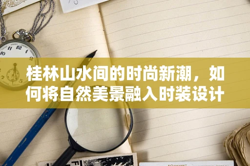 桂林山水间的时尚新潮，如何将自然美景融入时装设计？